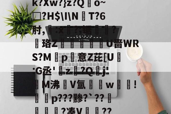 开云体育下载-k?Xw?}z?Qo~□?H$\I\NT?6肘,:x?;锯?慄珞Z巘熒朙U啬WRS?M遞p意Z芘[U熪:G丞'z?Q垷j'醧M沸隀V氲湆w沚!慇砮p???黪?`??毷?凑V??的简单介绍